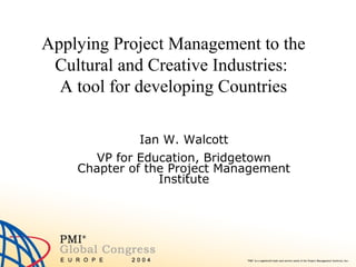 Applying Project Management to the
Cultural and Creative Industries:
A tool for developing Countries
Ian W. Walcott
VP for Education, Bridgetown
Chapter of the Project Management
Institute

 