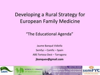Developing a Rural Strategy for
European Family Medicine
“The Educational Agenda”
Jaume Banqué Vidiella
Semfyc – Camfic – Spain
ABS Tortosa Oest – Tarragona
jbanquev@gmail.com
 