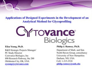 Applications of Designed Experiments in the Development of an
Analytical Method for Glycoprofiling
Eliza Yeung, Ph.D.
R&D Strategic Projects Manager/
PC Study Director
Cytovance Biologics, Inc
800 Research Parkway, Ste 200
Oklahoma City, OK, USA
eyeung@cytovance.com
Philip J. Ramsey, Ph.D.
Department of Math. and Stat.
North Haven Group, consultancy
University of New Hampshire
Durham, NH, USA
Cell: 1-315-3518
philip.ramsey@unh.edu
 