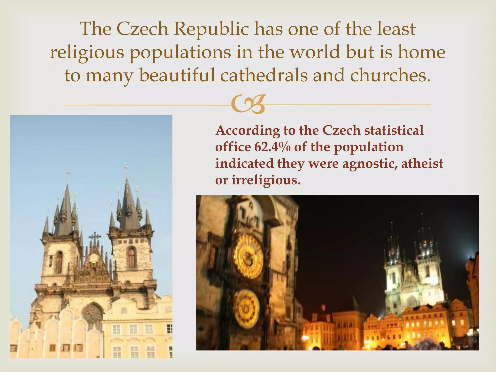 The Czech Republic has one of the least
religious populations in the world but is home
  to many beautiful cathedrals and churches.
                     
                   According to the Czech statistical
                   office 62.4% of the population
                   indicated they were agnostic, atheist
                   or irreligious.
 