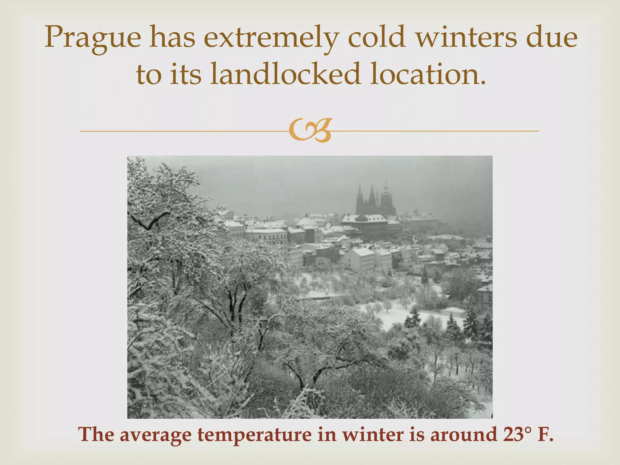 Prague has extremely cold winters due
      to its landlocked location.
                        




  The average temperature in winter is around 23° F.
 