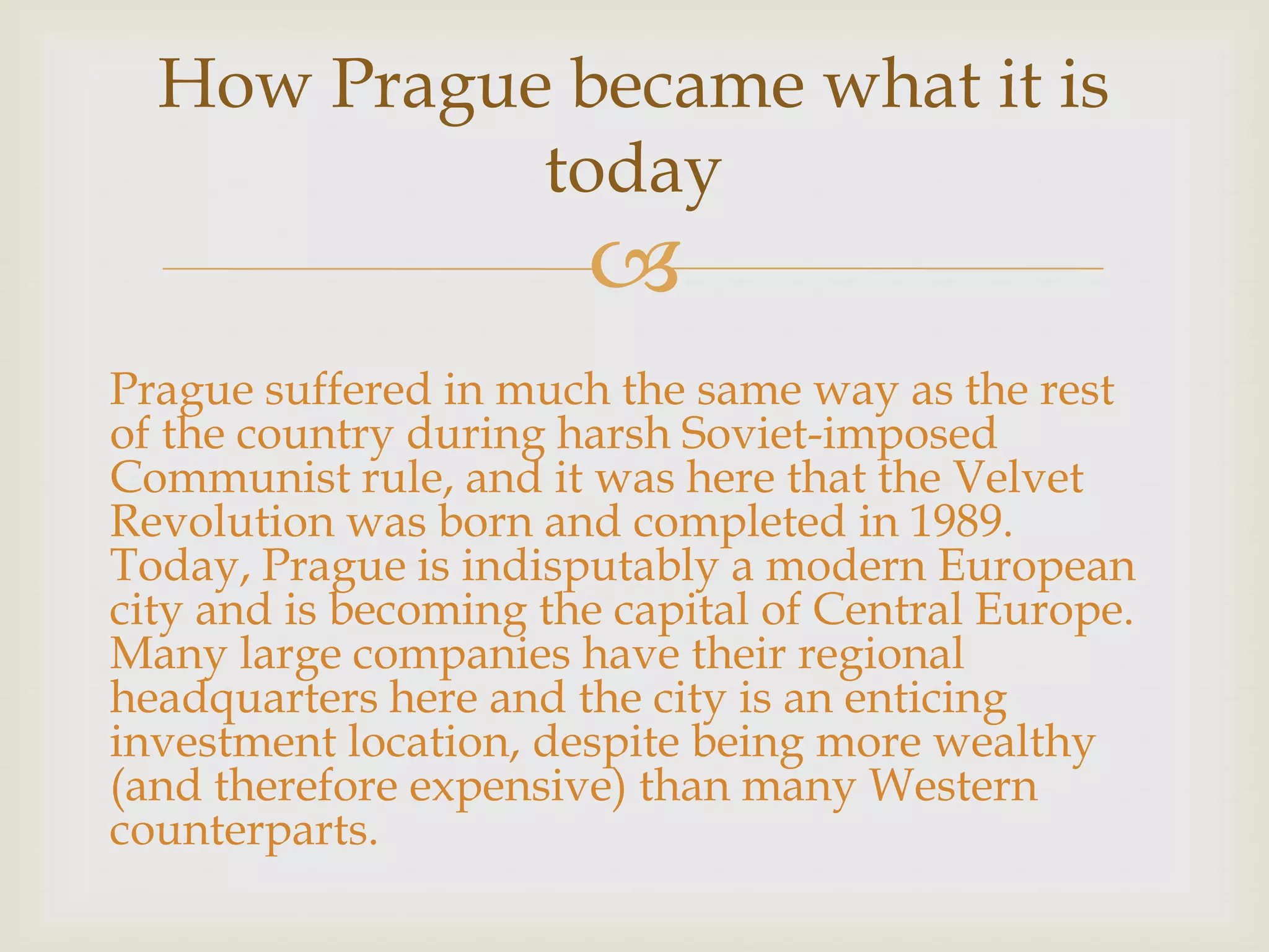 How Prague became what it is
            today
                       
Prague suffered in much the same way as the rest
of the country during harsh Soviet-imposed
Communist rule, and it was here that the Velvet
Revolution was born and completed in 1989.
Today, Prague is indisputably a modern European
city and is becoming the capital of Central Europe.
Many large companies have their regional
headquarters here and the city is an enticing
investment location, despite being more wealthy
(and therefore expensive) than many Western
counterparts.
 