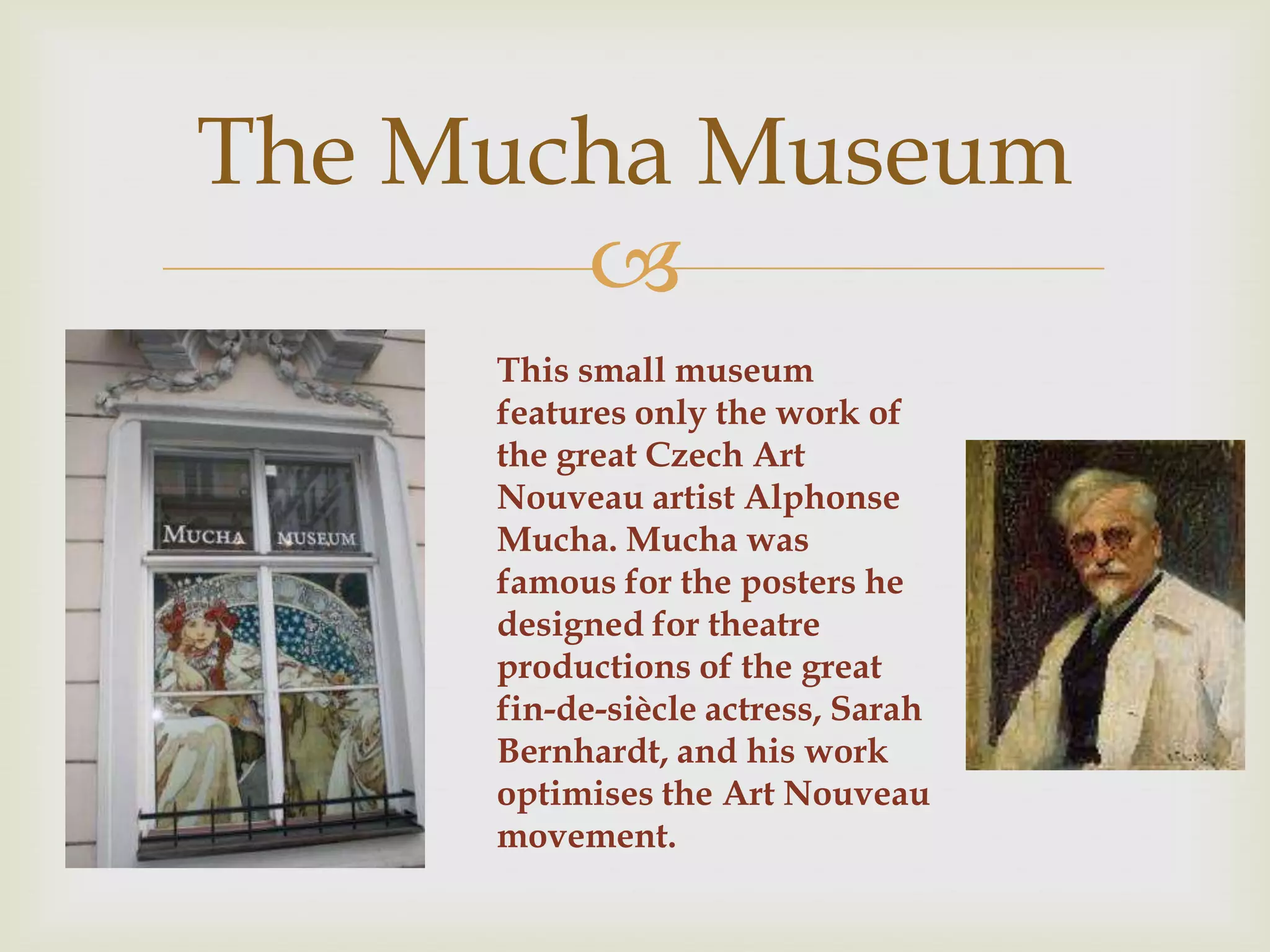 The Mucha Museum
       
     This small museum
     features only the work of
     the great Czech Art
     Nouveau artist Alphonse
     Mucha. Mucha was
     famous for the posters he
     designed for theatre
     productions of the great
     fin-de-siècle actress, Sarah
     Bernhardt, and his work
     optimises the Art Nouveau
     movement.
 