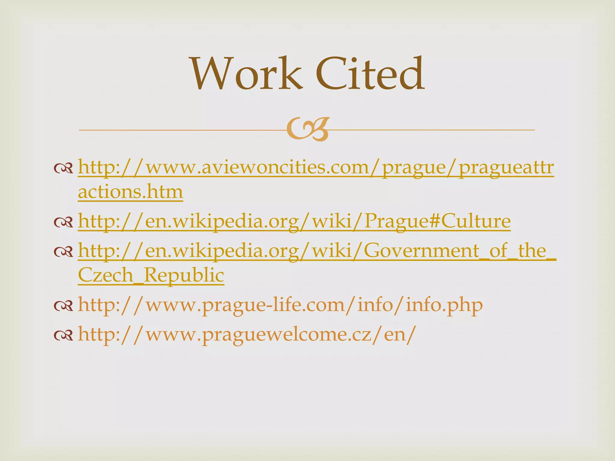 Work Cited
                
 http://www.aviewoncities.com/prague/pragueattr
  actions.htm
 http://en.wikipedia.org/wiki/Prague#Culture
 http://en.wikipedia.org/wiki/Government_of_the_
  Czech_Republic
 http://www.prague-life.com/info/info.php
 http://www.praguewelcome.cz/en/
 