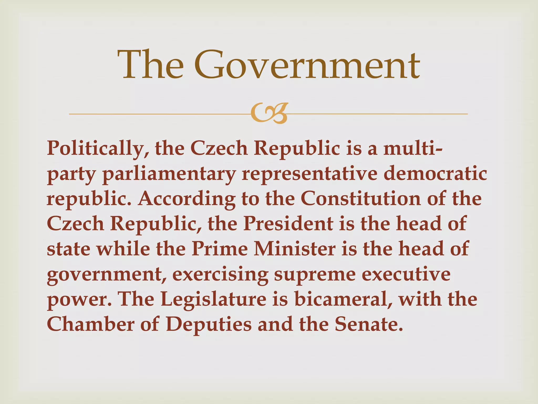 The Government
             
Politically, the Czech Republic is a multi-
party parliamentary representative democratic
republic. According to the Constitution of the
Czech Republic, the President is the head of
state while the Prime Minister is the head of
government, exercising supreme executive
power. The Legislature is bicameral, with the
Chamber of Deputies and the Senate.
 