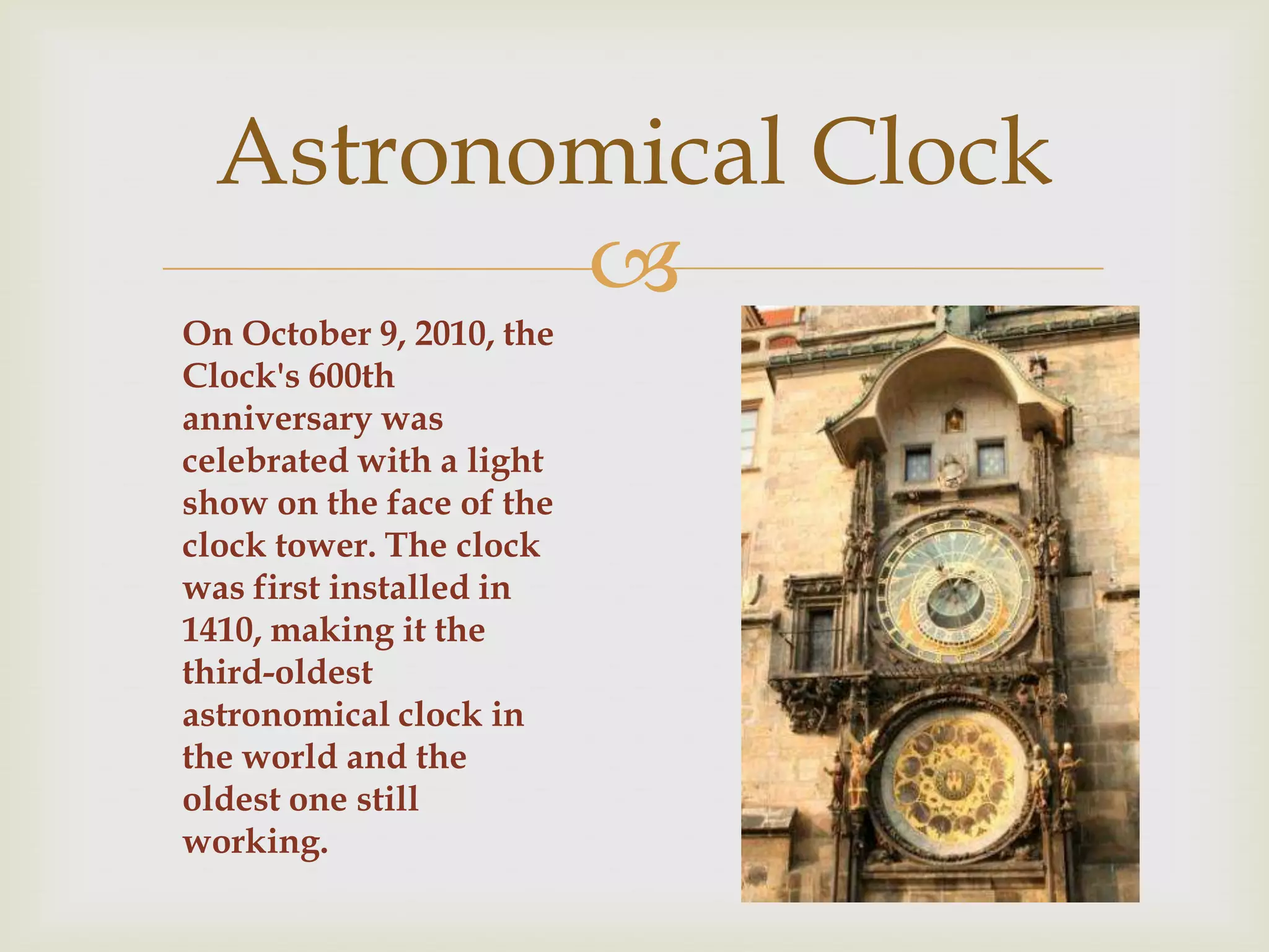 Astronomical Clock
         
On October 9, 2010, the
Clock's 600th
anniversary was
celebrated with a light
show on the face of the
clock tower. The clock
was first installed in
1410, making it the
third-oldest
astronomical clock in
the world and the
oldest one still
working.
 