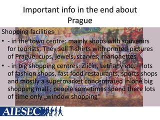 Important info in the end about
Prague
Shopping facilities
• - in the town centre: mainly shops with souvenirs
for tourists. They sell T-shirts with printed pictures
of Prague, cups, jewels, scarves, marionettes
• - in big shopping centres: Zličín, Letňany etc. – lots
of fashion shops, fast food restaurants, sports shops
and mostly a supermarket concentrated in one big
shopping mall ; people sometimes spend there lots
of time only „window shopping“
 