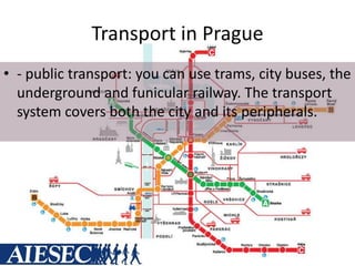 Transport in Prague
• - public transport: you can use trams, city buses, the
underground and funicular railway. The transport
system covers both the city and its peripherals.
 