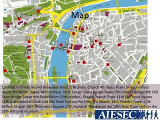 Map
1st Prague Castle second Belvedere third St Nicholas Church 4th Jesus Praha (Prague Infant
Jesus) 5th Petrin Tower, Mirror Maze, lift 6. Lesser Town Bridge Tower 7th Charles Bridge 8th Old
Town Bridge Tower 9th Rudolfinum 10th Josefov - Prague Jewish Town 11th Old Town Square
12th Astronomical Clock and Old Town Hall on the 13th Tyn Church 14th Powder Tower 15th
Betlem Chapel 16th Wenceslas Square 17th National Theatre on the 18th New Town Hall on the
19th national Museum
 
