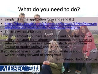 What do you need to do?
• Simply fill in the application form and send it :)
• https://docs.google.com/a/aiesec.cz/forms/d/1PNm9Kpwram
w8QMblcsrjILfT4SxHcUVkBoYxIGgNW0s/viewform
• The trip will cost 50 euro.
• For this amount you have set for bed and breakfast for two
nights, transport from airport to accommodation, travel by
subway, trams, buses in Prague and also transport from
Prague to Hradec Králové and little suprise :)
If you do not have enough information, write us about any info,
we are looking forward to seeing you!
Team Aiesec Hradec Králové
 