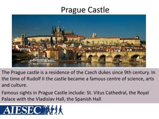 Prague Castle
The Prague castle is a residence of the Czech dukes since 9th century. In
the time of Rudolf II the castle became a famous centre of science, arts
and culture.
Famous sights in Prague Castle include: St. Vitus Cathedral, the Royal
Palace with the Vladislav Hall, the Spanish Hall.
 