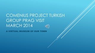 COMENIUS PROJECT TURKISH
GROUP PRAG VISIT
MARCH 2014
A VIRTUAL MUSEUM OF OUR TOWN
 