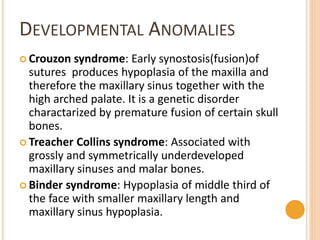 DEVELOPMENTAL ANOMALIES
 Crouzon syndrome: Early synostosis(fusion)of
sutures produces hypoplasia of the maxilla and
therefore the maxillary sinus together with the
high arched palate. It is a genetic disorder
charactarized by premature fusion of certain skull
bones.
 Treacher Collins syndrome: Associated with
grossly and symmetrically underdeveloped
maxillary sinuses and malar bones.
 Binder syndrome: Hypoplasia of middle third of
the face with smaller maxillary length and
maxillary sinus hypoplasia.
 