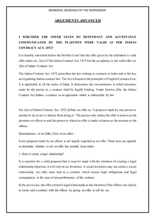 MEMORIAL ON BEHALF OF THE RESPONDENT
ARGUMENTS ADVANCED
I WHETHER THE OFFER GIVEN BY DEFENDANT AND ACCEPTANCE
COMMUNICATED BY THE PLAINTIFF WERE VALID AS PER INDIAN
CONTRACT ACT, 1872?
It is humbly submitted before the Hon'ble Court that the offer given by the defendant is valid
offer under sec. 2(a) of The Indian Contract Act, 1872 but the acceptance is not valid offer u/s
2(b) of Indian Contract Act.
The Indian Contract Act, 1872 prescribes the law relating to contracts in India and is the key
act regulating Indiancontract law. The Act is based on the principles of English Common Law.
It is applicable to all the states of India. It determines the circumstances in which promises
made by the parties to a contract shall be legally binding. Under Section 2(h), the Indian
Contract Act defines a contract as an agreement which is enforceable by law.
Sec 2(a) of Indian Contract Act, 1872 defines an offer as, “a proposal made by one person to
another to do an act or abstain from doing it.” The person who makes the offer is known as the
promisor or offeror or and the person to whom an offer is made is known as the promise or the
offeree.
Determination of an Offer (Test of an offer) -
Every proposal made by an offeror is not legally regarded as an offer. Three tests are applied
to determine whether or not an offer has actually been made:
1. Does it create a legal relationship?
It is essential for a valid proposal that it must be made with the intention of creating a legal
relationship otherwise it will only be an invitation. A social invitation may not create a social
relationship. An offer must lead to a contract which creates legal obligations and legal
consequences in the case of non-performance of the contract.
In the givencase, the offer created a legal relationship as the intentionof the offeror was clearly
to create and a contract with the offeree by giving an offer to sell his car.
 