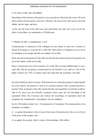 MEMORIAL ON BEHALF OF THE RESPONDENT
2. Are terms of offer clear and definite?
Knowledge of the Intention of the parties is very essential as without this the courts will not be
able to decide what the parties want to do. Therefore, the terms of the offer must be clear and
definite and not vague and loose.
In this case the terms of the offer were clear and definite, the offer was to sell a car by the
offeror to the offeree for consideration of 50,000 euros.
3. Whether the offer is communicated or not?
Communication or expression of the willingness by the offeror to enter into a contract or
abstain from doing so is essential for a valid offer. Mere desire or willingness to do or not to
do something is not enough and will not constitute for an offer.
In this case the communicationof the offer was done but the communicationof acceptance was
not so the contract would not be valid.
Hence in the present case all the requisites of a valid offer are being fulfilled hence it was a
valid offer. But the acceptance communicated by the Plaintiff is not valid u/s 2 (b) of The
Indian Contract Act, 1872. A contract comes into being from the acceptance of an offer.
Sec.2(b) ofIndianContract Act states "When the personto whom the proposal is made signifies
his assent thereto, the proposal is said to be accepted, proposal when accepted becomes a
promise" Thus, acceptance of the offer must be absolute and unqualified. It cannot be condition.
And in the given case the plaintiff's acceptance didn't came into the knowledge of the
respondent before the revocation and without the knowledge of respondent about the
acceptance the communication of acceptance was not completed.
Sec.4 of The Indian Contract Act: - Communication of Acceptance The communication of an
acceptance is complete: -
(i) as against the proposer, when it is put in the course of transmission to him, so as to be out
of the power of the acceptor, and
(ii) as against the acceptor, when it comes to the knowledge of the offeror.
 
