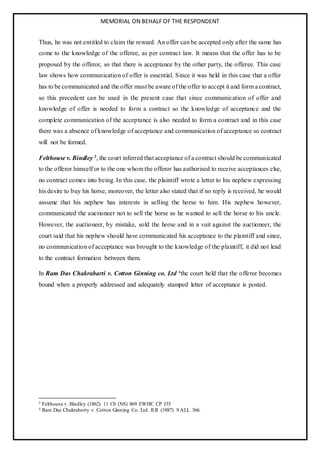 MEMORIAL ON BEHALF OF THE RESPONDENT
Thus, he was not entitled to claim the reward. An offer can be accepted only after the same has
come to the knowledge of the offeree, as per contract law. It means that the offer has to be
proposed by the offeror, so that there is acceptance by the other party, the offeree. This case
law shows how communication of offer is essential. Since it was held in this case that a offer
has to be communicated and the offer must be aware of the offer to accept it and form a contract,
so this precedent can be used in the present case that since communication of offer and
knowledge of offer is needed to form a contract so the knowledge of acceptance and the
complete communication of the acceptance is also needed to form a contract and in this case
there was a absence of knowledge of acceptance and communication of acceptance so contract
will not be formed.
Felthouse v. Bindley 3, the court inferred that acceptance of a contract should be communicated
to the offeror himself or to the one whom the offeror has authorised to receive acceptances else,
no contract comes into being. In this case, the plaintiff wrote a letter to his nephew expressing
his desire to buy his horse, moreover, the letter also stated that if no reply is received, he would
assume that his nephew has interests in selling the horse to him. His nephew however,
communicated the auctioneer not to sell the horse as he wanted to sell the horse to his uncle.
However, the auctioneer, by mistake, sold the horse and in a suit against the auctioneer, the
court said that his nephew should have communicated his acceptance to the plaintiff and since,
no communication of acceptance was brought to the knowledge of the plaintiff, it did not lead
to the contract formation between them.
In Ram Das Chakrabarti v. Cotton Ginning co. Ltd 4the court held that the offeror becomes
bound when a properly addressed and adequately stamped letter of acceptance is posted.
3 Felthouse v. Bindley (1862) 11 Cb (NS) 869 EWHC CP J35
4 Ram Das Chakraborty v. Cotton Ginning Co. Ltd. ILR (1887) 9 ALL 366.
 