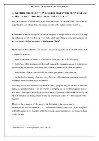 MEMORIAL ON BEHALF OF THE RESPONDENT
II. WHETHER THE REVOCATION OF OFFER DONE BY THE DEFENDANT WAS
AS PER THE PROVISIONS OF INDIAN CONTRACT ACT, 1872?
Yes, the revocation of offer is valid as per the provisions of The IndianContract Act, as it done
as per the provision of sec. 5 i.e., Revocation of offer under Indian Contract Act,1872.
Revocation- Where an offer gives the offeror an option to accept within a fixed period, it may
be withdrawn even before the expiry of that period unless there is some consideration for
keeping it open, Airfred schonlank v. Muthurayna Chetty5
Modes of revocation of Offer- The modes of revocation is given u/s 6 of Indian Contract Act;
A proposal is revoked-
(1) by the communication of notice of revocation by the proposer to the other party;
(2) by the lapse of the time prescribed in such proposal for its acceptance, or, if no time is so
prescribed, by the lapse of a reasonable time, without communication of the acceptance;
(3) by the failure of the acceptor to fulfil a condition precedent to acceptance; or
(4) by the death or insanity of the proposer, if the fact of his death or insanity comes to the
knowledge of the acceptor before acceptance.
According to Sec.5 of The Indian Contract Act,1872 “proposal may be revoked at any time
before the communication of its acceptance is complete as against the proposer, but not
afterwards”. In the present case the acceptance was not communicated to the Defendant by the
Plaintiff therefore the defendant can revoke the offer as per section 5 of The Indian Contract
Act,1872.
Therefore, the revocation of offer done by the Defendant in the present case is
valid as per the Indian Contract Act, 1872 and as the communication of offer is not completed
and the Defendant is not bound to fulfill the obligation as the contract was not formed and can
revoke his offer.
5 Airfred Schonlak v. Muthurayna Chetty (1892) 2MLJ 57
 