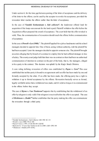 MEMORIAL ON BEHALF OF THE RESPONDENT
Under section 4, for the time gap between posting of the letter of acceptance and the delivery
of the letter to the offeror, can be used by the acceptor to revoke his acceptance, provided the
revocation letter reaches the offeror earlier than the letter of acceptance.
In the case of Nutakki Sesharatnam v. Sub collector6, the landowner offered land for
acquisition if the lump sum amount for the land is paid. Plaintiff withdrew the offer before the
Acquisition officer prepared the award of acceptance. The court held that the offer revoked is
valid. Thus, the communication of revocation should reach the offeree before communication
of acceptance.
In the case ofPowell v Lee (1908) 7. The plaintiff applied for a job as headmaster and the school
managers decided to appoint him. One of them, acting without authority, told the plaintiff he
had been accepted. Later the managers decided to appoint someone else. The plaintiff brought
an action alleging that by breach of a contract to employ him he had suffered damages in loss
ofsalary. The countycourt judge held that there was no contract as there had been no authorised
communication of intention to contract on the part of the body, that is, the managers, alleged
to be a party to the contract. This decision was upheld by the King's Bench Division.
A core ruling defining revocation of offers was established by Payne v. Cave8 This case
established that neither party is bound to an agreement until anoffer has been made by one and
formally accepted by the other. If an offer has been made, the offering party has a right to
withdraw it up to formal acceptance by the offeree. Revocation basically serves as formal,
legally verifiable notice that a withdrawal was made, and it's valid so longas it is communicated
to the offeree before they accept.
The case of Byrne v. Van Tienhoven9 supports this by establishing that the withdrawal of an
offer by telegram is only valid if the telegram is received before the offer is accepted. The case
of Dickinson v. Dodds10 further establishes that the party making the offer can communicate
the revocation through a third party.
6 Nutakki Sesharatnam v. Sub Collector AIR 1992 SC 131
7 Powell v. Lee (1908) 99 LT 284
8 Payne V Cave ( 1789 ) 3.T.R.148;100 E.R.502
9 Byrne & Co. V Leon Van Tienhoven & Co (1880 ) LR5 CPD 344
10 Dickinson v Dodds [1874 D.94.]
 