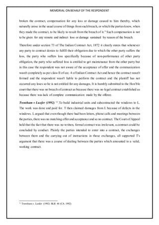 MEMORIAL ON BEHALF OF THE RESPONDENT
broken the contract, compensation for any loss or damage caused to him thereby, which
naturally arose in the usual course of things from suchbreach, or which the parties knew, when
they made the contract, to be likely to result from the breach of it." Such compensation is not
to be given for any remote and indirect loss or damage sustained by reason of the breach.
Therefore under section 73 of The Indian Contract Act, 1872 it clearly states that whenever
any party to contract denies to fulfill their obligation due to which the other party suffers the
loss, the party who suffers loss specifically because of non-performance of other party
obligation, the party who suffered loss is entitled to get maintenance from the other party but
in this case the respondent was not aware of the acceptance of offer and the communication
wasn't completely as per class II of sec. 4 of Indian Contract Act and hence the contract wasn't
formed and the respondent wasn't liable to perform the contract and the plantiff has not
occurred any loses so he is not entitled for any damages. It is humbly submitted to the Hon’ble
court that there was no breach of contract as because there was no legal contract established as
because there was lack of complete communication made by the offeree.
Trentham v Luxfer (1992) 11.To build industrial units and subcontracted the windows to L.
The work was done and paid for. T then claimed damages from L because of defects in the
windows. L argued that even though there had been letters, phone calls and meetings between
the parties, there was no matching offer and acceptance and so no contract. The Court of Appeal
held that the fact that there was no written, formal contract was irrelevant, a contract could be
concluded by conduct. Plainly the parties intended to enter into a contract, the exchanges
between them and the carrying out of instructions in those exchanges, all supported T's
argument that there was a course of dealing between the parties which amounted to a valid,
working contract.
11 Trentham v. Luxfer (1992) BLR 44 (CA 1992)
 
