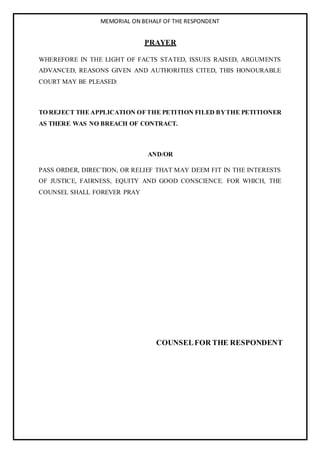 MEMORIAL ON BEHALF OF THE RESPONDENT
PRAYER
WHEREFORE IN THE LIGHT OF FACTS STATED, ISSUES RAISED, ARGUMENTS
ADVANCED, REASONS GIVEN AND AUTHORITIES CITED, THIS HONOURABLE
COURT MAY BE PLEASED:
TO REJECT THE APPLICATION OFTHE PETITION FILED BYTHE PETITIONER
AS THERE WAS NO BREACH OF CONTRACT.
AND/OR
PASS ORDER, DIRECTION, OR RELIEF THAT MAY DEEM FIT IN THE INTERESTS
OF JUSTICE, FAIRNESS, EQUITY AND GOOD CONSCIENCE. FOR WHICH, THE
COUNSEL SHALL FOREVER PRAY
COUNSELFOR THE RESPONDENT
 