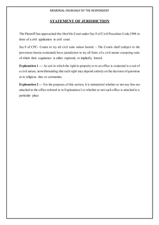 MEMORIAL ON BEHALF OF THE RESPONDENT
STATEMENT OF JURISDICTION
The Plaintiff has approached this Hon’ble Court under Sec.9 of Civil Procedure Code,1908 in
form of a civil application in civil court.
Sec.9 of CPC- Courts to try all civil suits unless barred. - The Courts shall (subject to the
provisions herein contained) have jurisdiction to try all Suits of a civil nature excepting suits
of which their cognizance is either expressly or impliedly barred.
Explanation 1 — As suit in which the right to property or to an office is contested is a suit of
a civil nature, notwithstanding that such right may depend entirely on the decision of questions
as to religious rites or ceremonies.
Explanation 2 — For the purposes of this section, it is immaterial whether or not any fees are
attached to the office referred to in Explanation I or whether or not such office is attached to a
particular place
 