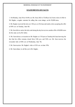 MEMORIAL ON BEHALF OF THE RESPONDENT
STATEMENTS OF FACTS
1. On Monday, June 5th at 10:00 a.m. Mr. Sam, M.D. of Toffscar Ltd. Sent a telex of offer to
Mr. Raghav, a regular customer for selling him a rare vintage car for 50,000 euros.
2. Mr. Raghav received the telex on 1:00 p.m. on 5th June and sends a telex accepting the offer
at 9:00 a.m. on Tuesday, June 6th.
3. Mr. Sam fails to notice the telex and during the day he receives another offer of 60,000 euros
for the same car by Mr. Sober.
4. Mr. Sam telexes a revocation to Mr. Raghav at 5:30 pm on Tuesday,6th June knowing the
fact that his office remains closed from 5:00 p.m. and 9:00 a.m. Mr. Sam receives the
revocation telex at 9:00 a.m. on Wednesday, June 7th.
5. Mr. Sam receives Mr. Raghav's telex at 9:30 a.m. on June 07th.
6. Mr. Sam refuses to sell the car to Mr. Raghav.
 
