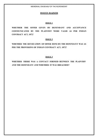 MEMORIAL ON BEHALF OF THE RESPONDENT
ISSUES RAISED
ISSUE 1
WHETHER THE OFFER GIVEN BY DEFENDANT AND ACCEPTANCE
COMMUNICATED BY THE PLAINTIFF WERE VALID AS PER INDIAN
CONTRACT ACT, 1872?
ISSUE 2
WHETHER THE REVOCATION OF OFFER DONE BY THE DEFENDANT WAS AS
PER THE PROVISIONS OF INDIAN CONTRACT ACT, 1872?
ISSUE 3
WHETHER THERE WAS A CONTACT FORMED BETWEEN THE PLAINTIFF
AND THE DEFENDANT AND WHETHER IT WAS BREACHED?
 