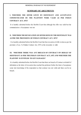 MEMORIAL ON BEHALF OF THE RESPONDENT
SUMMARY OF ARGUMENTS
I. WHETHER THE OFFER GIVEN BY DEFENDANT AND ACCEPTANCE
COMMUNICATED BY THE PLAINTIFF WERE VALID AS PER INDIAN
CONTRACT ACT, 1872?
It is humbly submitted before the Hon'ble Court that although the offer was valid but the
communication of acceptance was not.
II. WHETHER THE REVOCATION OF OFFER DONE BY THE DEFENDANT WAS
AS PER THE PROVISIONS OF INDIAN CONTRACT ACT, 1872?
It is humbly submitted before the Hon'ble Court that the revocation of offer is done as per the
provision of sec. 5 of Indian Contract Act, 1872 so the revocation is valid.
III. WHETHER THERE WAS ANY BREACH OF CONTRACT ON BEHALF OF
DEFENDANT AS PER THE INDIAN CONTRACT ACT, 1872 AND WHETHER THE
PLAINTIFF IS ENTITLED TO GET DAMAGES?
It is humbly submitted before the Hon'ble Court that there no breach of Contract on behalf of
defendant as the letter of revocation has reached the petitioner before the letter of acceptance
came into knowledge of the respondent so that contract was not valid and there can be no
breach.
 