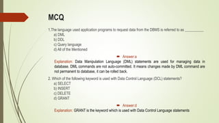 MCQ
1.The language used application programs to request data from the DBMS is referred to as __________
a) DML
b) DDL
c) Query language
d) All of the Mentioned
 Answer:a
Explanation: Data Manipulation Language (DML) statements are used for managing data in
database. DML commands are not auto-committed. It means changes made by DML command are
not permanent to database, it can be rolled back.
2. Which of the following keyword is used with Data Control Language (DCL) statements?
a) SELECT
b) INSERT
c) DELETE
d) GRANT
 Answer:d
Explanation: GRANT is the keyword which is used with Data Control Language statements
 