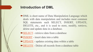 Introduction of DML
DML is short name of Data Manipulation Language which
deals with data manipulation and includes most common
SQL statements such SELECT, INSERT, UPDATE,
DELETE, etc., and it is used to store, modify, retrieve,
delete and update data in a database.
SELECT - retrieve data from a database
INSERT - insert data into a table
UPDATE - updates existing data within a table
DELETE - Delete all records from a database table
 