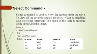Select command is used to view the records from the table.
To view all the columns and all the rows ‘*’can be specified
with the select statement. The name of the table is required
while specifying the select.
Syntax :-
 Select * from <tablename>;
E.G.
“Sql> select * from student;”
Output:-
Select Command:-
ROLLNO NAME MARKS ADDR
101 ABC 75 LINK ROAD
102 XYZ 80 JM ROAD
103 PQR 67 N7
 