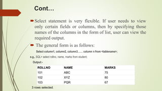 Cont…
Select statement is very flexible. If user needs to view
only certain fields or columns, then by specifying those
names of the columns in the form of list, user can view the
required output.
 The general form is as follows:
Select column1, column2, column3…… column n from <tablename>;
e.g., SQL> select rollno, name, marks from student;
Output:-
ROLLNO NAME MARKS
101 ABC 75
102 XYZ 80
103 PQR 67
3 rows selected.
 