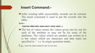 Insert Command:-
After creating table successfully, records can be entered.
The insert command is used to put the records into the
table.
Syntax :-
Insert into <table name> values (value1, value2, value3…);
The list of values means the values given one by one for
each of the attribute or may not be for some of the
attributes. The values which are number can written as it
is but values which are characters and date types are
specified in ‘ ‘ i.e. In single quotation marks.
E.g., Insert into student values(101,’abc’,75,’Link road’);
 