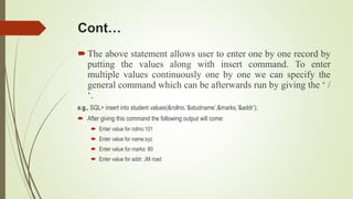 Cont…
The above statement allows user to enter one by one record by
putting the values along with insert command. To enter
multiple values continuously one by one we can specify the
general command which can be afterwards run by giving the ‘ /
‘.
e.g., SQL> insert into student values(&rollno,’&studname’,&marks,’&addr’);
 After giving this command the following output will come:
 Enter value for rollno:101
 Enter value for name:xyz
 Enter value for marks: 80
 Enter value for addr: JM road
 