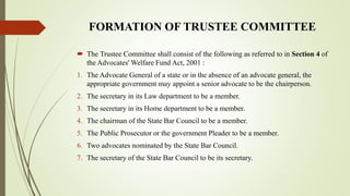 FORMATION OF TRUSTEE COMMITTEE
 The Trustee Committee shall consist of the following as referred to in Section 4 of
the Advocates' Welfare Fund Act, 2001 :
1. The Advocate General of a state or in the absence of an advocate general, the
appropriate government may appoint a senior advocate to be the chairperson.
2. The secretary in its Law department to be a member.
3. The secretary in its Home department to be a member.
4. The chairman of the State Bar Council to be a member.
5. The Public Prosecutor or the government Pleader to be a member.
6. Two advocates nominated by the State Bar Council.
7. The secretary of the State Bar Council to be its secretary.
 