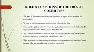 ROLE & FUNCTIONS OF THE TRUSTEE
COMMITTEE
1. The book of minutes allows the trustee committee to report its decisions on the
applications.
2. To keep in trust the sums and properties that belong to the fund
3. To accept the applications or to renew the applications as members of the fund and to
dispose of them within 90 days of the date of receipt
4. The Committee shall make payment from the fund and perform such interrogations
with each and every member as it considers necessary.
5. They are required to submit to the appropriate government and the State Bar Council
such periodic and annual reports as may be prescribed.
 