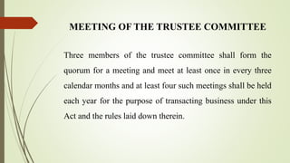 MEETING OF THE TRUSTEE COMMITTEE
Three members of the trustee committee shall form the
quorum for a meeting and meet at least once in every three
calendar months and at least four such meetings shall be held
each year for the purpose of transacting business under this
Act and the rules laid down therein.
 