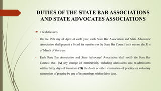 DUTIES OF THE STATE BAR ASSOCIATIONS
AND STATE ADVOCATES ASSOCIATIONS
 The duties are-
• On the 15th day of April of each year, each State Bar Association and State Advocates'
Association shall present a list of its members to the State Bar Council as it was on the 31st
of March of that year.
• Each State Bar Association and State Advocates' Association shall notify the State Bar
Council that- (A) any change of membership, including admissions and re-admissions
within thirty days of transition (B) the death or other termination of practice or voluntary
suspension of practise by any of its members within thirty days.
 