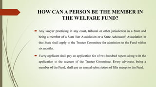 HOW CAN A PERSON BE THE MEMBER IN
THE WELFARE FUND?
 Any lawyer practicing in any court, tribunal or other jurisdiction in a State and
being a member of a State Bar Association or a State Advocates' Association in
that State shall apply to the Trustee Committee for admission to the Fund within
six months.
 Every applicant shall pay an application fee of two hundred rupees along with the
application to the account of the Trustee Committee. Every advocate, being a
member of the Fund, shall pay an annual subscription of fifty rupees to the Fund.
 