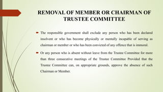 REMOVAL OF MEMBER OR CHAIRMAN OF
TRUSTEE COMMITTEE
 The responsible government shall exclude any person who has been declared
insolvent or who has become physically or mentally incapable of serving as
chairman or member or who has been convicted of any offence that is immoral.
 Or any person who is absent without leave from the Trustee Committee for more
than three consecutive meetings of the Trustee Committee Provided that the
Trustee Committee can, on appropriate grounds, approve the absence of such
Chairman or Member.
 