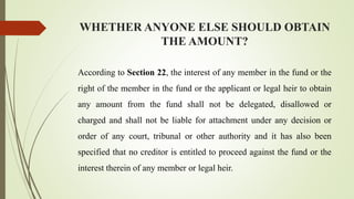 WHETHER ANYONE ELSE SHOULD OBTAIN
THE AMOUNT?
According to Section 22, the interest of any member in the fund or the
right of the member in the fund or the applicant or legal heir to obtain
any amount from the fund shall not be delegated, disallowed or
charged and shall not be liable for attachment under any decision or
order of any court, tribunal or other authority and it has also been
specified that no creditor is entitled to proceed against the fund or the
interest therein of any member or legal heir.
 
