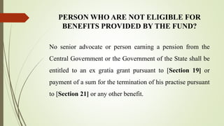 PERSON WHO ARE NOT ELIGIBLE FOR
BENEFITS PROVIDED BY THE FUND?
No senior advocate or person earning a pension from the
Central Government or the Government of the State shall be
entitled to an ex gratia grant pursuant to [Section 19] or
payment of a sum for the termination of his practise pursuant
to [Section 21] or any other benefit.
 