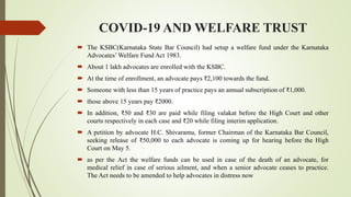 COVID-19 AND WELFARE TRUST
 The KSBC(Karnataka State Bar Council) had setup a welfare fund under the Karnataka
Advocates’ Welfare Fund Act 1983.
 About 1 lakh advocates are enrolled with the KSBC.
 At the time of enrollment, an advocate pays ₹2,100 towards the fund.
 Someone with less than 15 years of practice pays an annual subscription of ₹1,000.
 those above 15 years pay ₹2000.
 In addition, ₹50 and ₹30 are paid while filing valakat before the High Court and other
courts respectively in each case and ₹20 while filing interim application.
 A petition by advocate H.C. Shivaramu, former Chairman of the Karnataka Bar Council,
seeking release of ₹50,000 to each advocate is coming up for hearing before the High
Court on May 5.
 as per the Act the welfare funds can be used in case of the death of an advocate, for
medical relief in case of serious ailment, and when a senior advocate ceases to practice.
The Act needs to be amended to help advocates in distress now
 