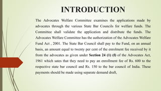 INTRODUCTION
The Advocates Welfare Committee examines the applications made by
advocates through the various State Bar Councils for welfare funds. The
Committee shall validate the application and distribute the funds. The
Advocates Welfare Committee has the authorization of the Advocates Welfare
Fund Act , 2001. The State Bar Council shall pay to the Fund, on an annual
basis, an amount equal to twenty per cent of the enrolment fee received by it
from the advocates as given under Section 24 (1) (f) of the Advocates Act,
1961 which sates that they need to pay an enrollment fee of Rs. 600 to the
respective state bar council and Rs. 150 to the bar council of India. These
payments should be made using separate demand draft,
 