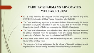 VAIBHAV SHARMA VS ADVOCATES
WELFARE TRUST
 Rs. 1 crore approved for indigent lawyers irrespective of whether they have
COVID-19: Advocates Welfare Trustee Committee tells Delhi HC
 The Court was hearing a petition by Advocate Vaibhav Sharma seeking the instant
release of an ex gratia amount of at least Rs 25,000 from the Advocates Welfare
Fund, for the benefit of Delhi lawyers during the COVID-19 pandemic.
 The Court was informed that a decision had been taken by the Trustee Committee
to extend financial relief to advocates who are facing financial troubles,
irrespective of whether they have been infected by COVID-19.
 It was added that a sum of Rs 93 lakh was released by the Bar Council of Delhi in
favour of the Welfare Trust.
 The process of inviting applications for the release of financial assistance would
begin soon and that the money would be transferred through online mode.
 