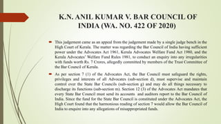 K.N. ANIL KUMAR V. BAR COUNCIL OF
INDIA (WA. NO. 422 OF 2020)
 This judgement came as an appeal from the judgement made by a single judge bench in the
High Court of Kerala. The matter was regarding the Bar Council of India having sufficient
power under the Advocates Act 1961, Kerala Advocates Welfare Fund Act 1980, and the
Kerala Advocates’ Welfare Fund Rules 1981, to conduct an enquiry into any irregularities
with funds worth Rs. 7 Crores, allegedly committed by members of the Trust Committee of
the Bar Council of Kerala.
 As per section 7 (1) of the Advocates Act, the Bar Council must safeguard the rights,
privileges and interests of all Advocates (sub-section d), must supervise and maintain
control over the State Bar Councils (sub-section g) and may do all things necessary to
discharge its functions (sub-section m). Section 12 (3) of the Advocates Act mandates that
every State Bar Council must send its accounts and auditors report to the Bar Council of
India. Since the fund for the State Bar Council is constituted under the Advocates Act, the
High Court found that the harmonious reading of section 7 would allow the Bar Council of
India to enquire into any allegations of misappropriated funds.
 