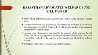 RAJASTHAN ADVOCATES WELFARE FUND
BILL PASSED
 On 8th March 2020 the Rajasthan assembly passed a bill for the Advocates welfare
fund.
 The provision which was unanimously consented by all lawmakers is the increase
in compensation from Rs 2.5 lakh to Rs 8 lakh for the families of the deceased
lawyers below 45 years of age.
 A major point of opposition was raised by the minority of the house as the bill
stated 7 lakh Rs as the upper limit for compensation but it stated it as 8 lakhs. This
was further resolved by the majority as the amount was adjusted for inflation
further.
 It has been sent to the SC for review and further scrutiny.
 