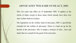 ADVOCATES' WELFARE FUND ACT, 2001
This Act came into effect on 14 September 2001. It applies to the
whole of India, except in those states which already have their own
state welfare fund act in place.
The legislation on the welfare fund of advocates, 2001 is specifically
intended for the welfare of advocates. There is a fund set up for the
benefit of the advocates. This is simply a mixture of rules , laws and
ideals that are created for the good of the advocates.
 