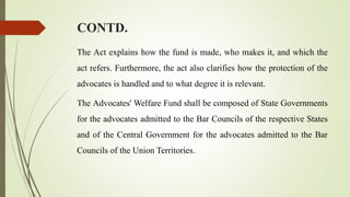 CONTD.
The Act explains how the fund is made, who makes it, and which the
act refers. Furthermore, the act also clarifies how the protection of the
advocates is handled and to what degree it is relevant.
The Advocates' Welfare Fund shall be composed of State Governments
for the advocates admitted to the Bar Councils of the respective States
and of the Central Government for the advocates admitted to the Bar
Councils of the Union Territories.
 