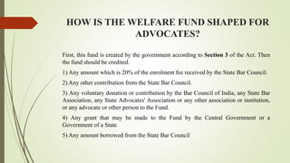 HOW IS THE WELFARE FUND SHAPED FOR
ADVOCATES?
First, this fund is created by the government according to Section 3 of the Act. Then
the fund should be credited.
1) Any amount which is 20% of the enrolment fee received by the State Bar Council.
2) Any other contribution from the State Bar Council.
3) Any voluntary donation or contribution by the Bar Council of India, any State Bar
Association, any State Advocates' Association or any other association or institution,
or any advocate or other person to the Fund.
4) Any grant that may be made to the Fund by the Central Government or a
Government of a State
5) Any amount borrowed from the State Bar Council
 